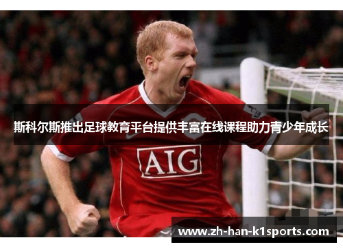 斯科尔斯推出足球教育平台提供丰富在线课程助力青少年成长