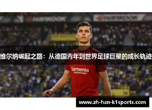 维尔纳崛起之路:从德国青年到世界足球巨星的成长轨迹 维尔纳崛起之路:从德国青年到世界足球巨星的成长轨迹