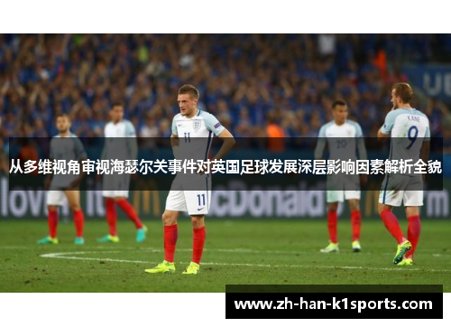 从多维视角审视海瑟尔关事件对英国足球发展深层影响因素解析全貌 从多维视角审视海瑟尔关事件对英国足球发展深层影响因素解析全貌