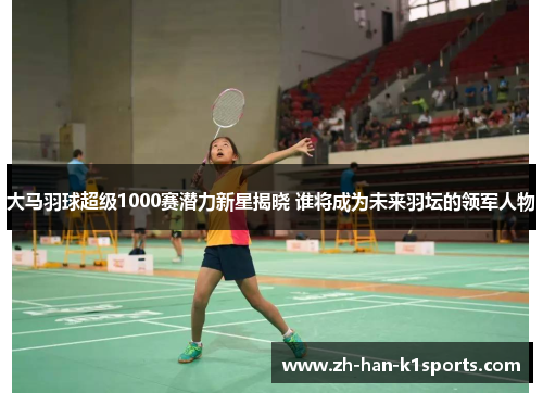 大马羽球超级1000赛潜力新星揭晓 谁将成为未来羽坛的领军人物 大马羽球超级1000赛潜力新星揭晓 谁将成为未来羽坛的领军人物