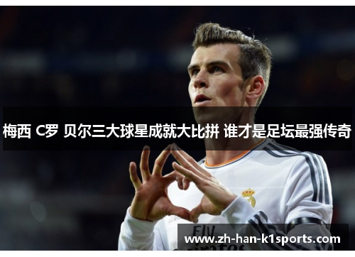 梅西 C罗 贝尔三大球星成就大比拼 谁才是足坛最强传奇 梅西 C罗 贝尔三大球星成就大比拼 谁才是足坛最强传奇