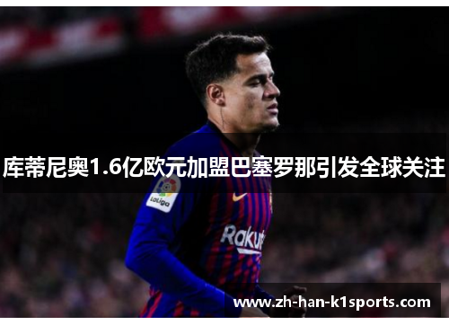 库蒂尼奥1.6亿欧元加盟巴塞罗那引发全球关注 库蒂尼奥1.6亿欧元加盟巴塞罗那引发全球关注