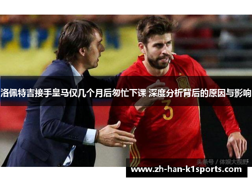 洛佩特吉接手皇马仅几个月后匆忙下课 深度分析背后的原因与影响