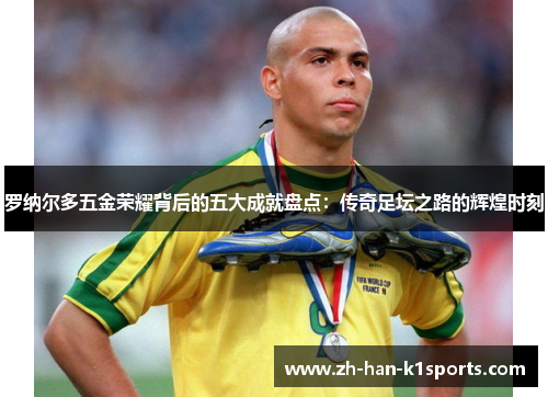 罗纳尔多五金荣耀背后的五大成就盘点:传奇足坛之路的辉煌时刻 罗纳尔多五金荣耀背后的五大成就盘点:传奇足坛之路的辉煌时刻