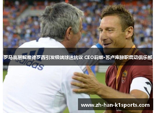 罗马高层解雇德罗西引发极端球迷抗议 CEO莉娜·苏卢库辞职震动俱乐部 罗马高层解雇德罗西引发极端球迷抗议 CEO莉娜·苏卢库辞职震动俱乐部