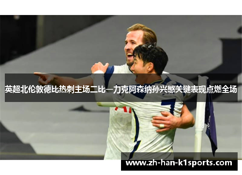 英超北伦敦德比热刺主场二比一力克阿森纳孙兴慜关键表现点燃全场