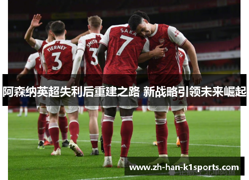 阿森纳英超失利后重建之路 新战略引领未来崛起 阿森纳英超失利后重建之路 新战略引领未来崛起