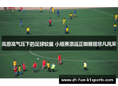 高原高气压下的足球较量 小组赛激战正酣展现非凡风采 高原高气压下的足球较量 小组赛激战正酣展现非凡风采