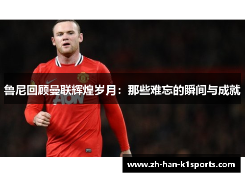 鲁尼回顾曼联辉煌岁月:那些难忘的瞬间与成就 鲁尼回顾曼联辉煌岁月:那些难忘的瞬间与成就